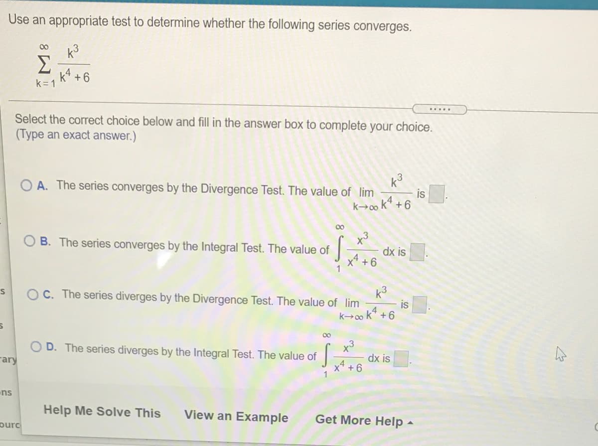 Use an appropriate test to determine whether the following series converges.
00
k3
Σ
k* +6
k= 1
.....
Select the correct choice below and fill in the answer box to complete your choice.
(Type an exact answer.)
k3
is
k→0o k* +6
O A. The series converges by the Divergence Test. The value of lim
00
B. The series converges by the Integral Test. The value of
dx is.
x4 +6
k3
is
k→0o k* +6
O C. The series diverges by the Divergence Test. The value of lim
00
x3
dx is
x4 +6
D. The series diverges by the Integral Test. The value of
rary
ns
Help Me Solve This
View an Example
Get More Help -
purc
