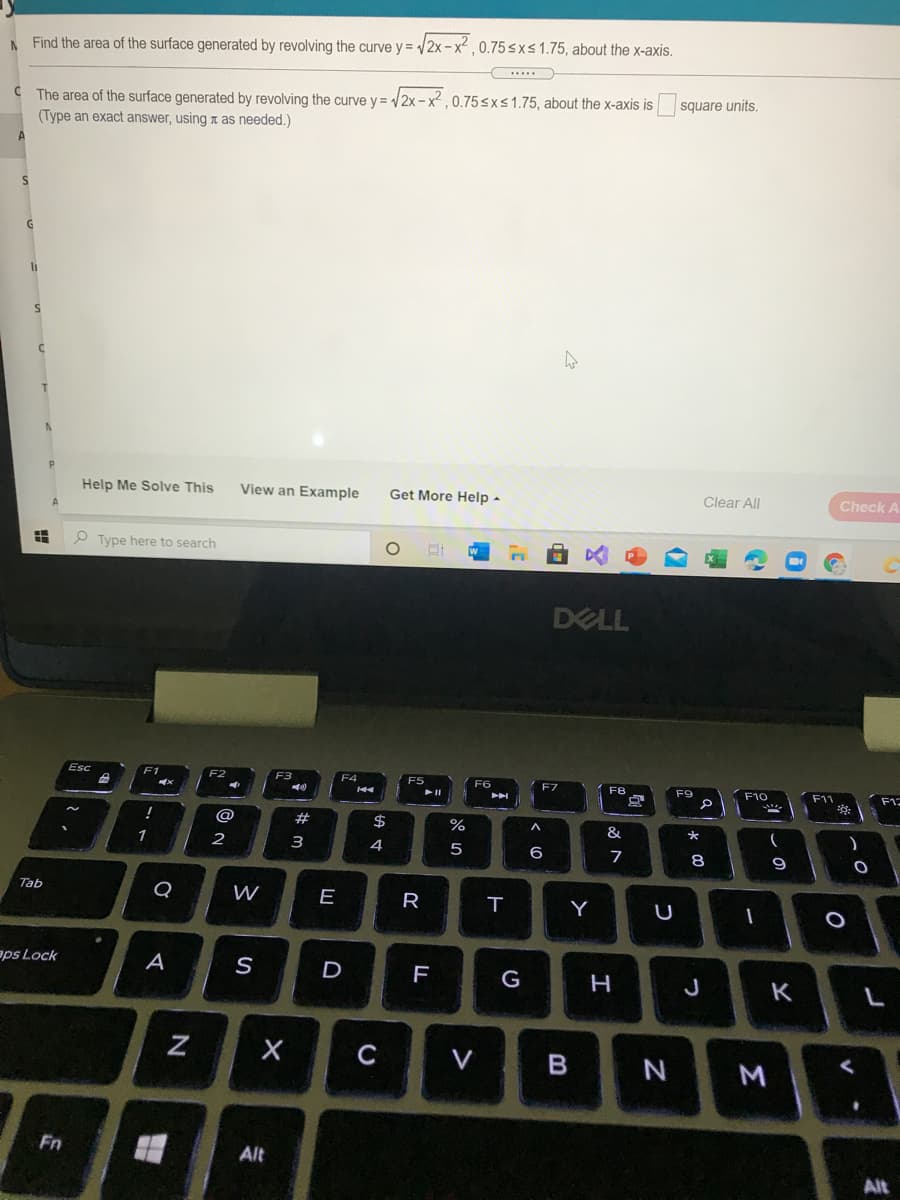 A Find the area of the surface generated by revolving the curve y = /2x-x²,0.75sxs 1.75, about the x-axis.
C The area of the surface generated by revolving the curve y = /2x- x² , 0.75sxs1.75, about the x-axis is
(Type an exact answer, using a as needed.)
square units,
A
Help Me Solve This
View an Example
Get More Help -
Clear All
Check
P Type here to search
DELL
Esc
F1
F2
F3
F4
E7
F8
F9
F10
F11
F12
@
2#
$
&
1
2
3
4
5
6
8
9
Tab
Q
W
E
R
Y
aps Lock
A
D
G
J
K
C
V
N
Fn
Alt
Alt
Σ
