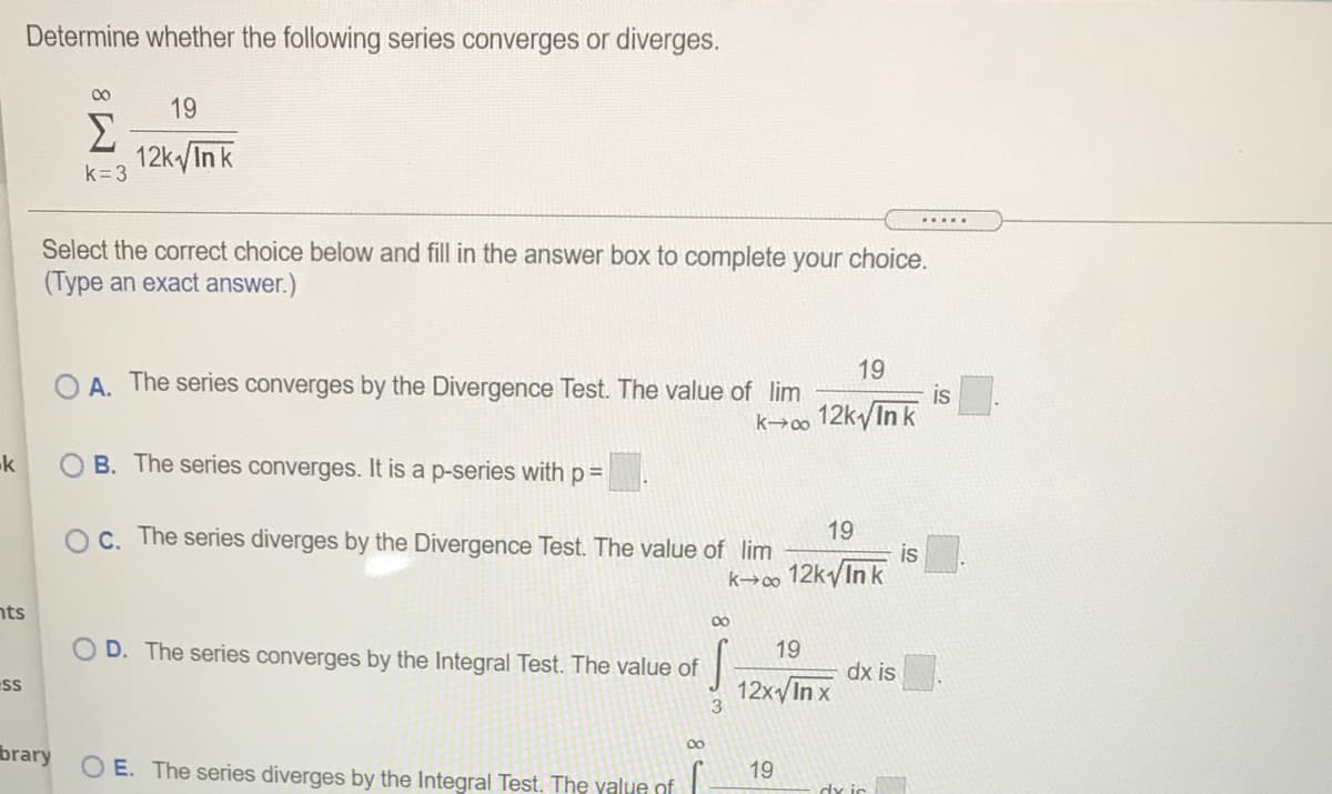Determine whether the following series converges or diverges.
00
19
Σ
12k In k
k=3
......
Select the correct choice below and fill in the answer box to complete your choice.
(Type an exact answer.)
19
O A. The series converges by the Divergence Test. The value of lim
is
k→o 12k/In k
k
O B. The series converges. It is a p-series with p=
OC. The series diverges by the Divergence Test. The value of lim
19
is
k→∞ 12k/In k
nts
00
OD. The series converges by the Integral Test. The value of
19
dx is
12x/In x
ss
3
brary
O E. The series diverges by the Integral Test. The yalue of
19
dy ic
