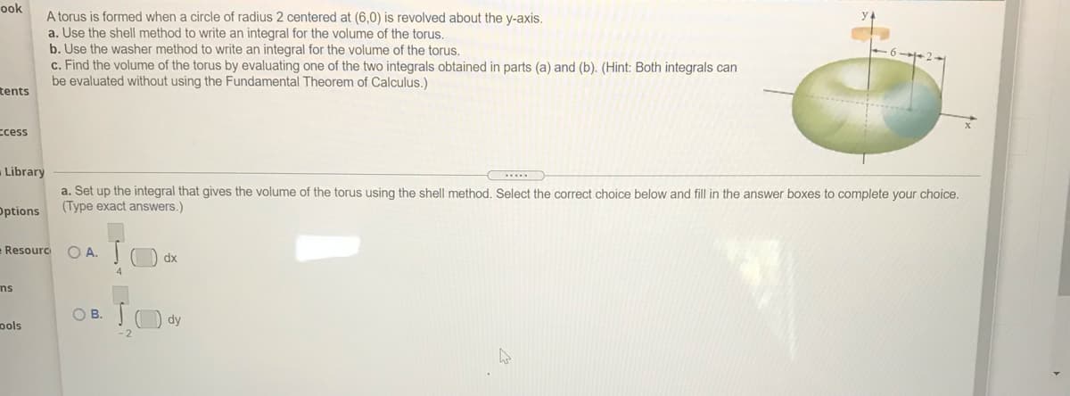 ook
A torus is formed when a circle of radius 2 centered at (6,0) is revolved about the y-axis.
a. Use the shell method to write an integral for the volume of the torus.
b. Use the washer method to write an integral for the volume of the torus.
c. Find the volume of the torus by evaluating one of the two integrals obtained in parts (a) and (b). (Hint: Both integrals can
be evaluated without using the Fundamental Theorem of Calculus.)
tents
ccess
-Library
a. Set up the integral that gives the volume of the torus using the shell method. Select the correct choice below and fill in the answer boxes to complete your choice.
(Type exact answers.)
Options
O A. C
Resourc
dx
ns
O B. TO dy
pols
