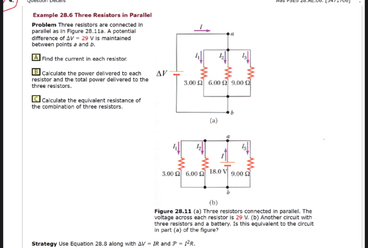 uon Detalis
was
Example 28.6 Three Resistors in Parallel
Problem Three resistors are connected in
parallel as in Figure 28.11a. A potential
difference of AV = 29 V is maintained
between points a and b.
A Find the current in each resistor.
BCalculate the power delivered to each
resistor and the total power delivered to the
three resistors.
AV
3.00 2 6.00 2 9.00 2
CCalculate the equivalent resistance of
the combination of three resistors.
(a)
3.00 2 6.00
18.0 V
9.00 Q
(b)
Figure 28.11 (a) Three resistors connected in parallel. The
voltage across each resistor is 29 V. (b) Another circuit with
three resistors and a battery. Is this equivalent to the circuit
in part (a) of the figure?
Strategy Use Equation 28.8 along with AV = IR and P = 1²R.
