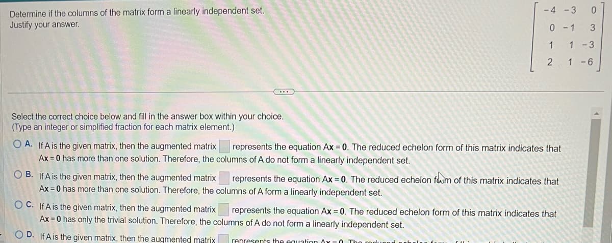 Determine if the columns of the matrix form a linearly independent set.
Justify your answer.
(...)
Select the correct choice below and fill in the answer box within your choice.
(Type an integer or simplified fraction for each matrix element.)
-4 -3 0
0-1 3
1
2
OA. If A is the given matrix, then the augmented matrix represents the equation Ax = 0. The reduced echelon form of this matrix indicates that
Ax=0 has more than one solution. Therefore, the columns of A do not form a linearly independent set.
OB. If A is the given matrix, then the augmented matrix represents the equation Ax = 0. The reduced echelon form of this matrix indicates that
Ax=0 has more than one solution. Therefore, the columns of A form a linearly independent set.
dugod
OC. If A is the given matrix, then the augmented matrix represents the equation Ax = 0. The reduced echelon form of this matrix indicates that
Ax=0 has only the trivial solution. Therefore, the columns of A do not form a linearly independent set.
OD. If A is the given matrix, then the augmented matrix represents the equation Ax -0. The
1-3
1-6