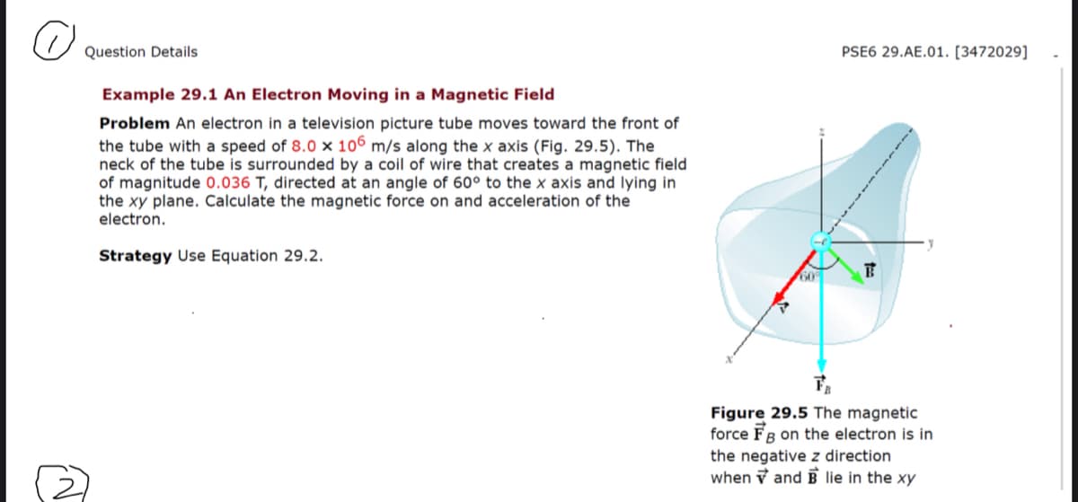 Question Details
PSE6 29.AE.01. [3472029]
Example 29.1 An Electron Moving in a Magnetic Field
Problem An electron in a television picture tube moves toward the front of
the tube with a speed of 8.0 x 106 m/s along the x axis (Fig. 29.5). The
neck of the tube is surrounded by a coil of wire that creates a magnetic field
of magnitude 0.036 T, directed at an angle of 60° to the x axis and lying in
the xy plane. Calculate the magnetic force on and acceleration of the
electron.
Strategy Use Equation 29.2.
60
Figure 29.5 The magnetic
force FB on the electron is in
the negative z direction
when v and E lie in the xy
