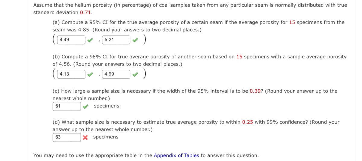 Assume that the helium porosity (in percentage) of coal samples taken from any particular seam is normally distributed with true
standard deviation 0.71.
(a) Compute a 95% CI for the true average porosity of a certain seam if the average porosity for 15 specimens from the
seam was 4.85. (Round your answers to two decimal places.)
4.49
5.21
(b) Compute a 98% CI for true average porosity of another seam based on 15 specimens with a sample average porosity
of 4.56. (Round your answers to two decimal places.)
4.13
4.99
(c) How large a sample size is necessary if the width of the 95% interval is to be 0.39? (Round your answer up to the
nearest whole number.)
51
specimens
(d) What sample size is necessary to estimate true average porosity to within 0.25 with 99% confidence? (Round your
answer up to the nearest whole number.)
53
X specimens
You may need to use the appropriate table in the Appendix of Tables to answer this question.