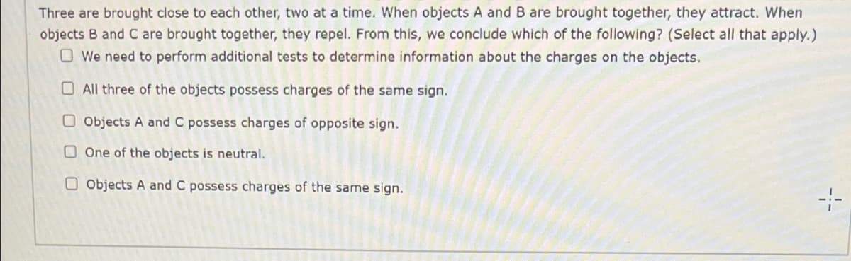 Three are brought close to each other, two at a time. When objects A and B are brought together, they attract. When
objects B and C are brought together, they repel. From this, we conclude which of the following? (Select all that apply.)
O We need to perform additional tests to determine information about the charges on the objects.
O All three of the objects possess charges of the same sign.
O Objects A and C possess charges of opposite sign.
O One of the objects is neutral.
O objects A and C possess charges of the same sign.
