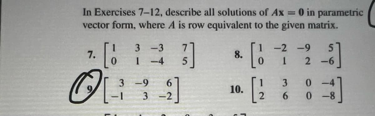 In Exercises 7-12, describe all solutions of Ax = 0 in parametric
vector form, where A is row equivalent to the given matrix.
7.
O[
3
-3 7
1 -4 5
3-9
2]
-1 3-2
8.
10.
-2 -9
1
5
2-6
3
6
0
0