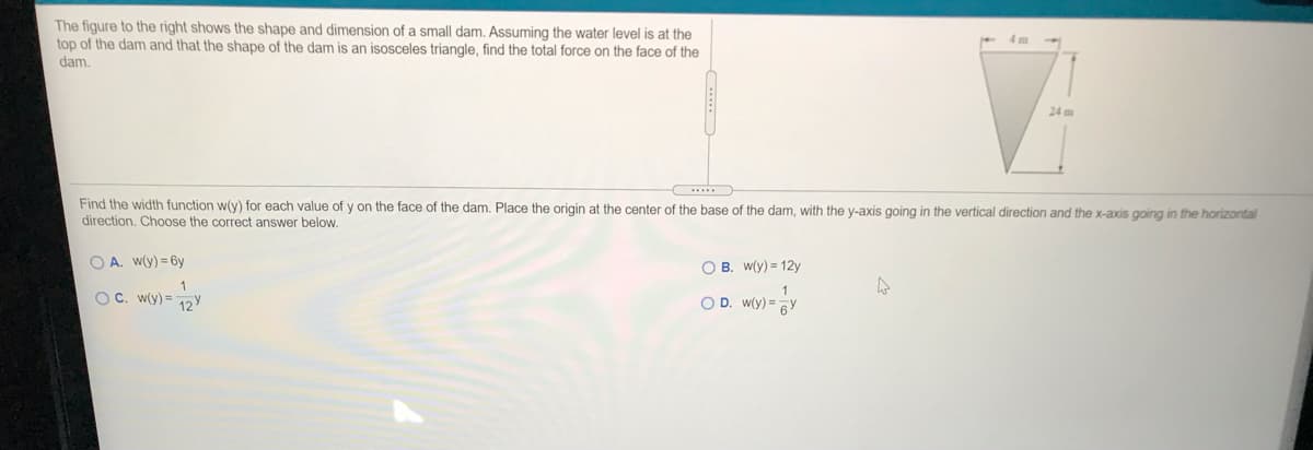 The figure to the right shows the shape and dimension of a small dam. Assuming the water level is at the
top of the dam and that the shape of the dam is an isosceles triangle, find the total force on the face of the
dam.
24 m
Find the width function w(y) for each value of y on the face of the dam. Place the origin at the center of the base of the dam, with the y-axis going in the vertical direction and the x-axis going in the horizontal
direction, Choose the correct answer below.
O A. w(y) = 6y
O B. w(y) = 12y
1
OC. w(y) = 12y
O D. W(y) = 6Y
