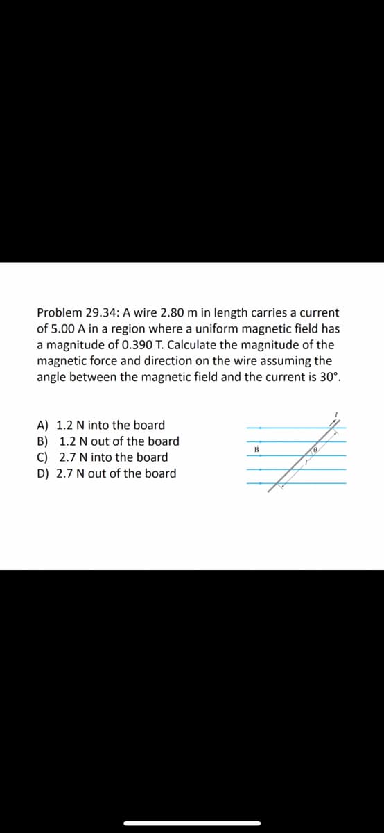 Problem 29.34: A wire 2.80 m in length carries a current
of 5.00 A in a region where a uniform magnetic field has
a magnitude of 0.390 T. Calculate the magnitude of the
magnetic force and direction on the wire assuming the
angle between the magnetic field and the current is 30°.
A) 1.2 N into the board
B) 1.2 N out of the board
C) 2.7 N into the board
D) 2.7 N out of the board
B
