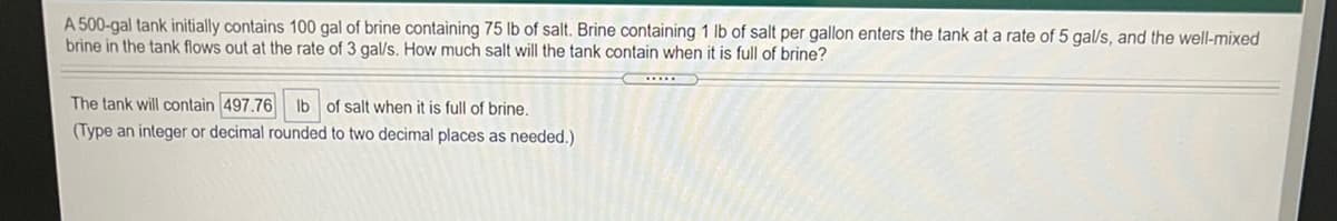A 500-gal tank initially contains 100 gal of brine containing 75 lb of salt. Brine containing 1 lb of salt per gallon enters the tank at a rate of 5 gal/s, and the well-mixed
brine in the tank flows out at the rate of 3 gal/s. How much salt will the tank contain when it is full of brine?
The tank will contain 497.76 lb of salt when it is full of brine.
(Type an integer or decimal rounded to two decimal places as needed.)
