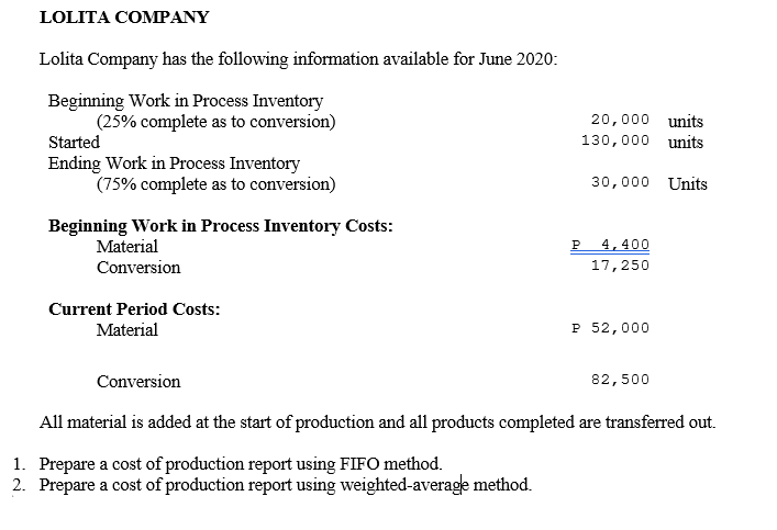 LOLITA COMPANY
Lolita Company has the following information available for June 2020:
Beginning Work in Process Inventory
(25% complete as to conversion)
20,000 units
Started
130,000 units
Ending Work in Process Inventory
(75% complete as to conversion)
30,000 Units
Beginning Work in Process Inventory Costs:
Material
P
4,400
Conversion
17,250
Current Period Costs:
Material
P 52,000
Conversion
82,500
All material is added at the start of production and all products completed are transferred out.
1. Prepare a cost of production report using FIFO method.
2. Prepare a cost of production report using weighted-average method.
