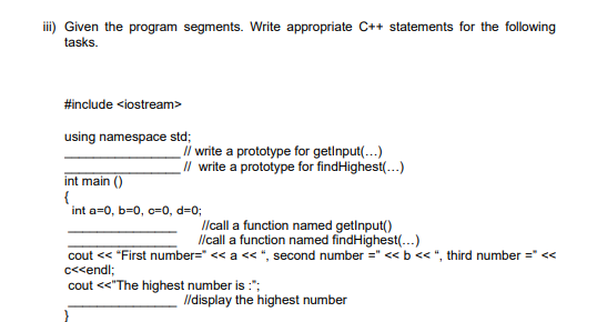 iii) Given the program segments. Write appropriate C++ statements for the following
tasks.
#include <iostream>
using namespace std;
// write a prototype for getinput(...)
_// write a prototype for findHighest(...)
int main()
{
int a=0, b=0, c=0, d=0;
//call a function named getInput()
//call a function named findHighest(...)
cout << "First number=" << a <<", second number =" << b << ", third number =" <<
c<<endl;
cout <<"The highest number is :";
//display the highest number