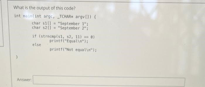 What is the output of this code?
int main(int argc, TCHAR* argv[]) {
char s1] = "September 1";
char s21] = "September 2";
}
Answer:
if (strncmp(s1, s2, 11) == 0)
printf("Equal\n");
else
printf("Not equal\n");