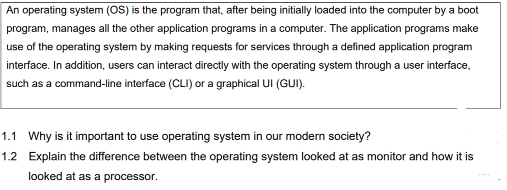 An operating system (OS) is the program that, after being initially loaded into the computer by a boot
program, manages all the other application programs in a computer. The application programs make
use of the operating system by making requests for services through a defined application program
interface. In addition, users can interact directly with the operating system through a user interface,
such as a command-line interface (CLI) or a graphical UI (GUI).
1.1 Why is it important to use operating system in our modern society?
1.2 Explain the difference between the operating system looked at as monitor and how it is
looked at as a processor.