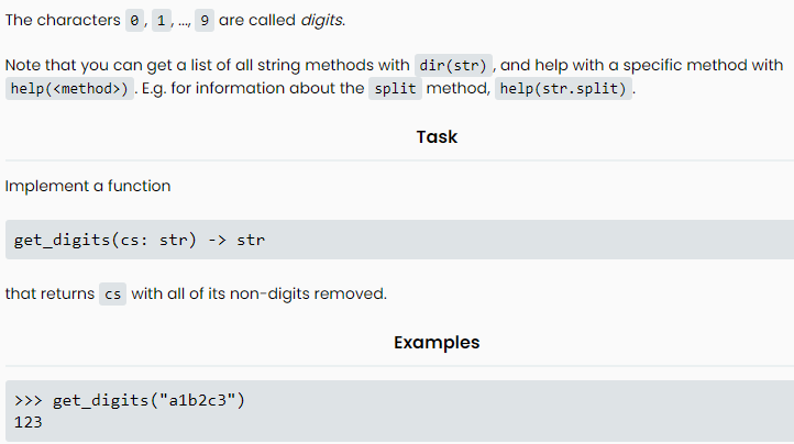 The characters, 1,..., 9 are called digits.
Note that you can get a list of all string methods with dir (str), and help with a specific method with
help (<method>) . E.g. for information about the split method, help(str.split).
Implement a function
get_digits (cs: str) -> str
that returns cs with all of its non-digits removed.
>>>get_digits ("a1b2c3")
123
Task
Examples