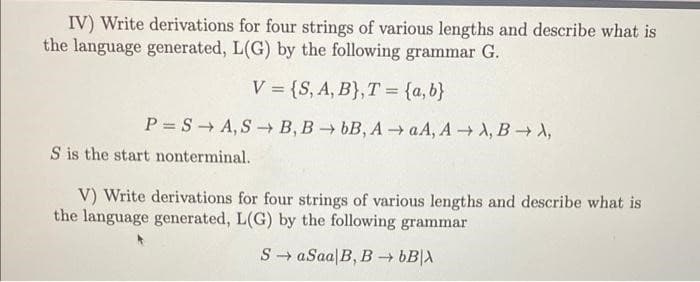 IV) Write derivations for four strings of various lengths and describe what is
the language generated, L(G) by the following grammar G.
V = {S, A, B}, T = {a,b}
P=SA, SB, BbB, AaA, A → A, B1,
S is the start nonterminal.
V) Write derivations for four strings of various lengths and describe what is
the language generated, L(G) by the following grammar
SaSaa|B, B→ bB|X