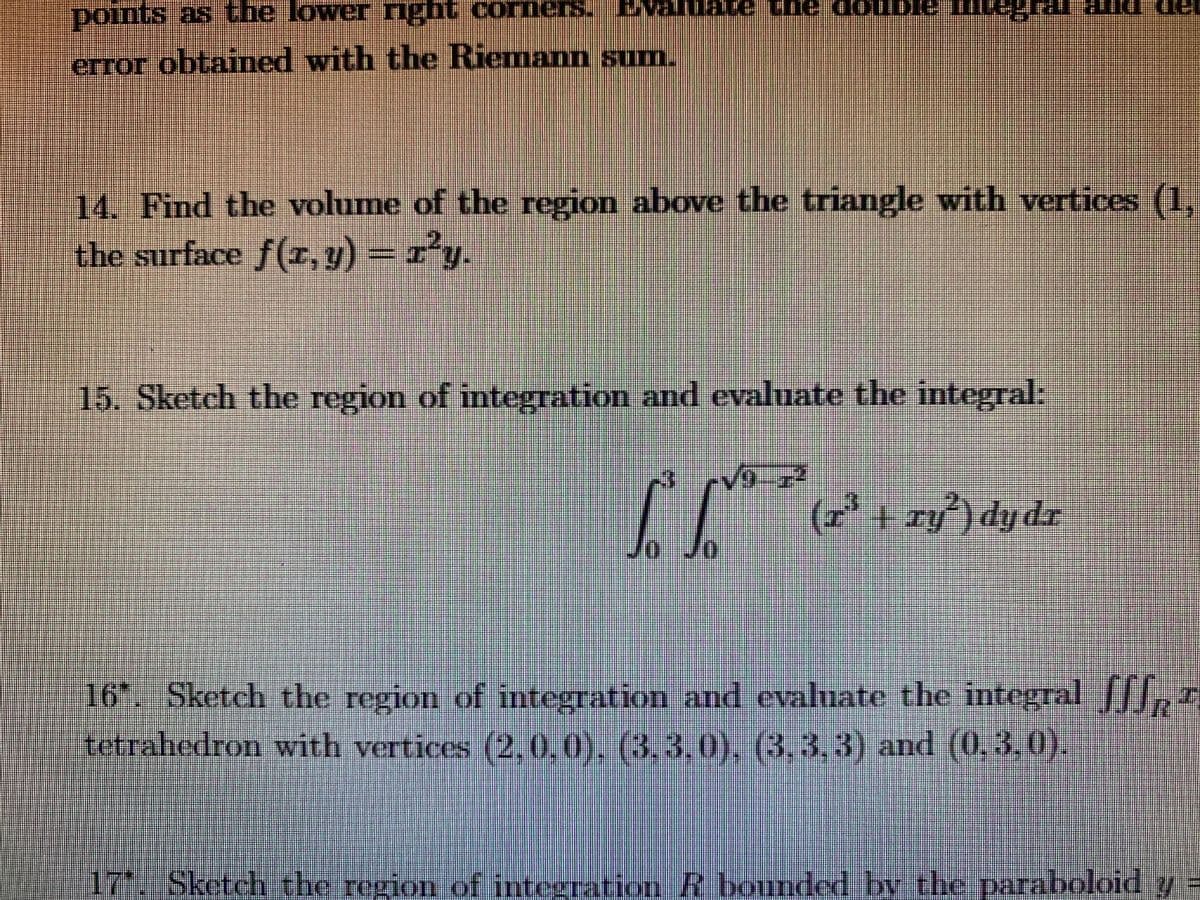 points as the lower nght corners.
error obtained with the Riemann sum.
14. Find the volume of the region above the triangle with vertices (1.
the surface f(r, v) - ry.
15. Sketch the region of integration and evaluate the integral:
(r' + ry') dydr
16. Sketch the region of integration and evaluate the integral ,5
tetrahedron with vertices (20,0). (3.3.0), (3,3.3) and (0,3,0).
17'. Sketch the region of integration R bounded by the paraboloid y
