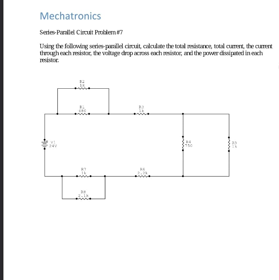 Mechatronics
Series-Parallel Circuit Problem #7
Using the following series-parallel circuit, calculate the total resistance, total current, the current
through each resistor, the voltage drop across each resistor, and the power dissipated in each
resistor.
V1
24V
R2
1k
R1
680
R7
1k
R8
2.1k
R3
1k
K
R6
2.2k
R4
750
R5
MA
1k