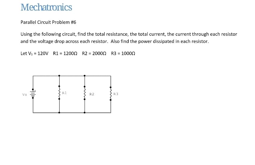 Mechatronics
Parallel Circuit Problem #6
Using the following circuit, find the total resistance, the total current, the current through each resistor
and the voltage drop across each resistor. Also find the power dissipated in each resistor.
Let Vs = 120V R1 = 12000 R2 = 20000 R3 = 10000
VS
+71/10
R1
R2
R3