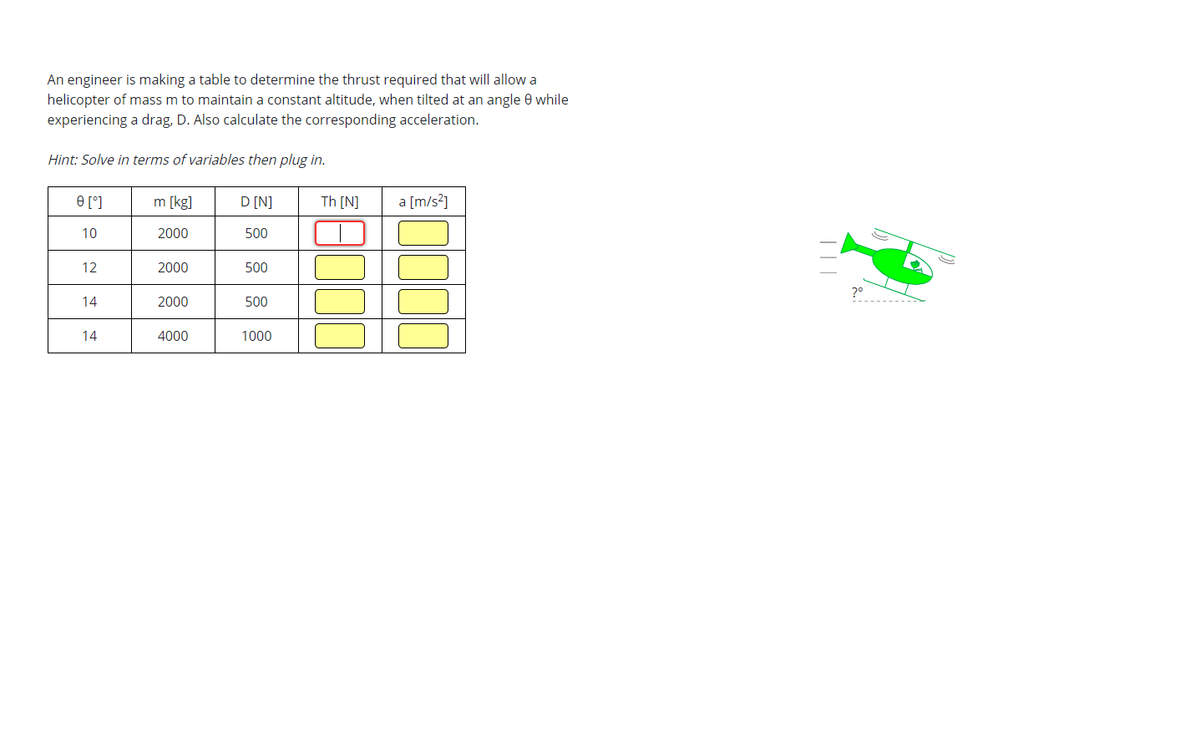 An engineer is making a table to determine the thrust required that will allow a
helicopter of mass m to maintain a constant altitude, when tilted at an angle 8 while
experiencing a drag, D. Also calculate the corresponding acceleration.
Hint: Solve in terms of variables then plug in.
0 [°]
10
12
14
14
m [kg]
2000
2000
2000
4000
D [N]
500
500
500
1000
Th[N]
8000
a [m/s²]
|||
?º