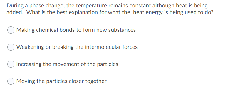 During a phase change, the temperature remains constant although heat is being
added. What is the best explanation for what the heat energy is being used to do?
Making chemical bonds to form new substances
Weakening or breaking the intermolecular forces
Increasing the movement of the particles
Moving the particles closer together
