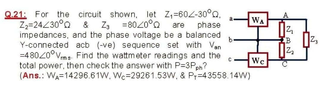 Q.21: For the circuit shown, let Z,-60-30°Q,
a
WA
Z2=24Z30°Q
=8020°Q
Z3
impedances, and the phase voltage be a balanced
Y-connected acb (-ve) sequence set with Van
=480Z0°Vms. Find the wattmeter readings and the
total power, then check the answer with P=3Pph?
(Ans.: WA=14296.61W, Wc=29261.53W, & Pr=43558.14W)
&
are
phase
b.
Wc
