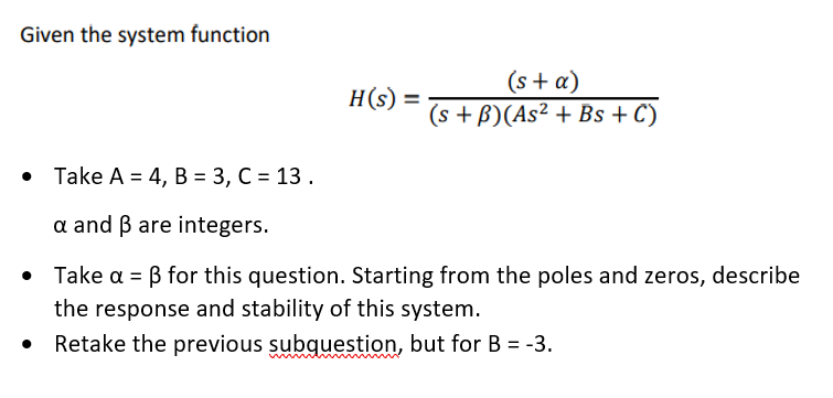 Given the system function
(s + a)
(s + B) (As² + Bs + C)
Take A = 4, B = 3, C = 13.
a and ß are integers.
• Take a = ß for this question. Starting from the poles and zeros, describe
the response and stability of this system.
Retake the previous subquestion, but for B = -3.
H(s) =