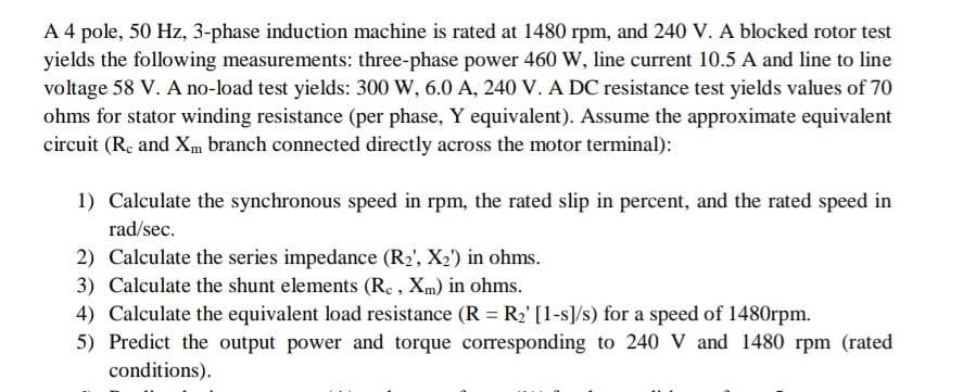 A 4 pole, 50 Hz, 3-phase induction machine is rated at 1480 rpm, and 240 V. A blocked rotor test
yields the following measurements: three-phase power 460 W, line current 10.5 A and line to line
voltage 58 V. A no-load test yields: 300 W, 6.0 A, 240 V. A DC resistance test yields values of 70
ohms for stator winding resistance (per phase, Y equivalent). Assume the approximate equivalent
circuit (Re and Xm branch connected directly across the motor terminal):
1) Calculate the synchronous speed in rpm, the rated slip in percent, and the rated speed in
rad/sec.
2) Calculate the series impedance (R₂', X₂') in ohms.
3) Calculate the shunt elements (Rc, Xm) in ohms.
4) Calculate the equivalent load resistance (R = R₂' [1-s]/s) for a speed of 1480rpm.
5) Predict the output power and torque corresponding to 240 V and 1480 rpm (rated
conditions).