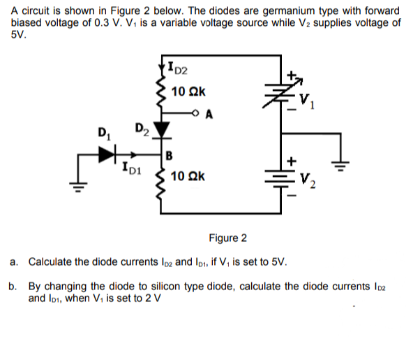 A circuit is shown in Figure 2 below. The diodes are germanium type with forward
biased voltage of 0.3 V. V₁ is a variable voltage source while V₂ supplies voltage of
5V.
ID2
D₁
IDI
10 ΩΚ
Figure 2
a. Calculate the diode currents lo2 and lp₁, if V₁ is set to 5V.
b.
By changing the diode to silicon type diode, calculate the diode currents 102
and ID1, when V₁ is set to 2 V
D₂
10 ΩΚ
B
A