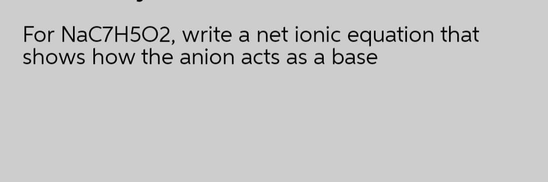 For NaC7H5O2, write a net ionic equation that
shows how the anion acts as a base
