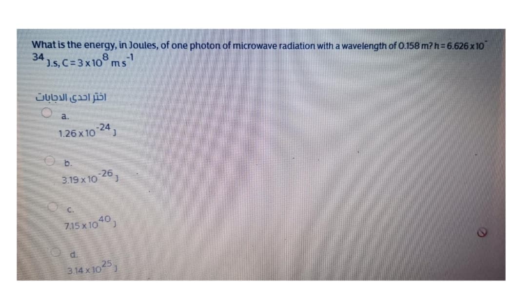 What is the energy, in Joules, of one photon of microwave radiation with a wavelength of 0.158 m? h= 6.626 x 10
34
1.s, C=3x10° ms
-1
a.
-24
1.26 x 10
b.
-26
3.19 x 10
715 x 10
40
d.
25
3.14 x10 )
