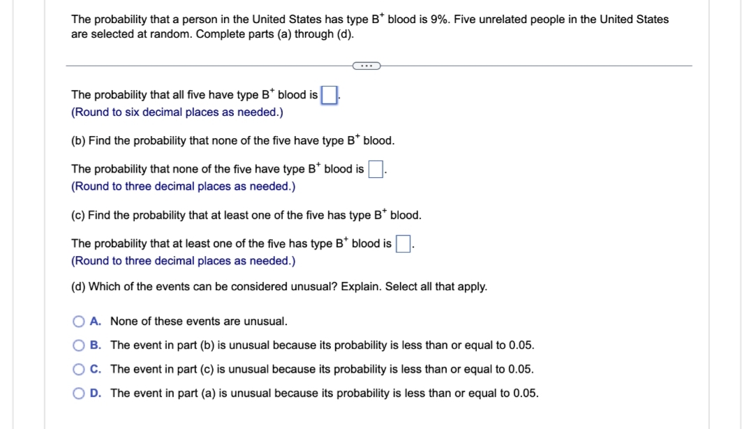 The probability that a person in the United States has type B* blood is 9%. Five unrelated people in the United States
are selected at random. Complete parts (a) through (d).
C...
The probability that all five have type B* blood is
(Round to six decimal places as needed.)
(b) Find the probability that none of the five have type B* blood.
The probability that none of the five have type B* blood is
(Round to three decimal places as needed.)
(c) Find the probability that at least one of the five has type B* blood.
The probability that at least one of the five has type B* blood is
(Round to three decimal places as needed.)
(d) Which of the events can be considered unusual? Explain. Select all that apply.
O A. None of these events are unusual.
OB. The event in part (b) is unusual because its probability is less than or equal to 0.05.
OC. The event in part (c) is unusual because its probability is less than or equal to 0.05.
D. The event in part (a) is unusual because its probability is less than or equal to 0.05.
0 0