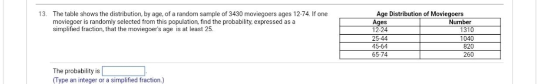 13. The table shows the distribution, by age, of a random sample of 3430 moviegoers ages 12-74. If one
moviegoer is randomly selected from this population, find the probability, expressed as a
simplified fraction, that the moviegoer's age is at least 25.
The probability is
(Type an integer or a simplified fraction.)
Age Distribution of Moviegoers
Ages
12-24
25-44
45-64
65-74
Number
1310
1040
820
260