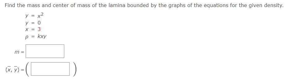 Find the mass and center of mass of the lamina bounded by the graphs of the equations for the given density.
y = x2
y = 0
X = 3
p = kxy
m =
(X, y) =
