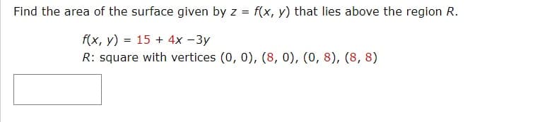 Find the area of the surface given by z = f(x, y) that lies above the region R.
f(x, y) = 15 + 4x -3y
R: square with vertices (0, 0), (8, 0), (0, 8), (8, 8)
