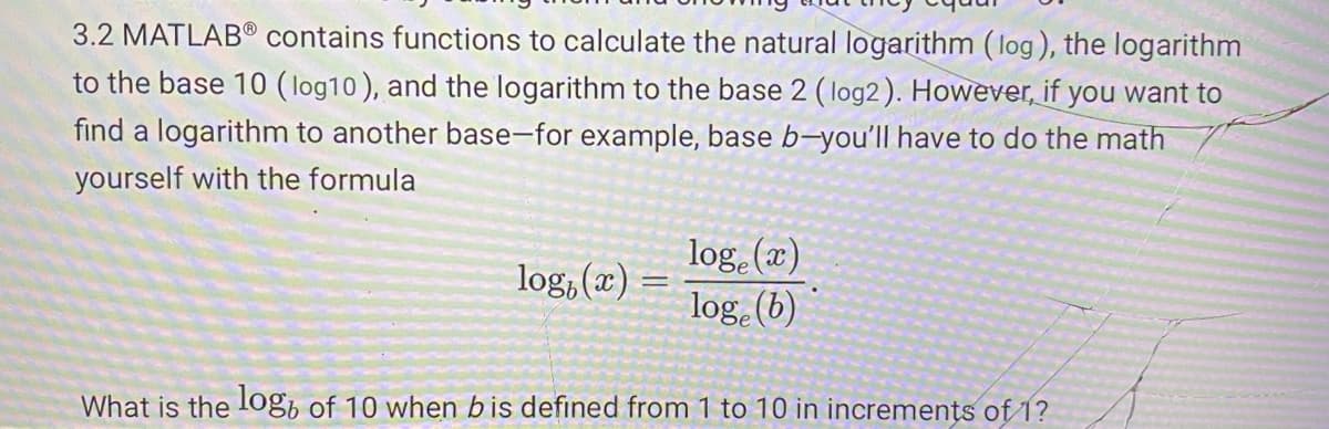 contains functions to calculate the natural logarithm (log), the logarithm
to the base 10 ( log10), and the logarithm to the base 2 (log2). However, if you want to
find a logarithm to another base-for example, base b-you'll have to do the math
3.2 MATLAB®
yourself with the formula
log (x)
log (b)
log, (x)
What is the log, of 10 when bis defined from 1 to 10 in increments of 1?
