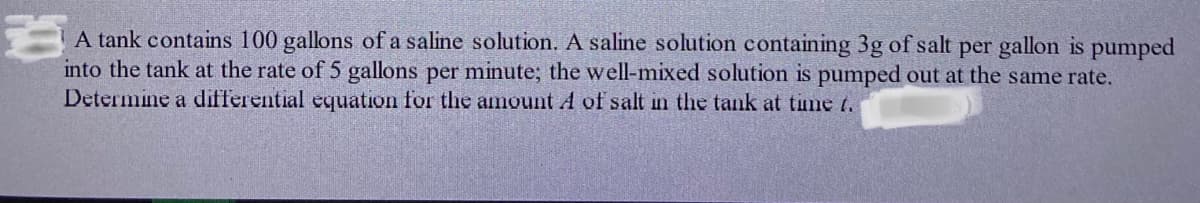 A tank contains 100 gallons of a saline solution. A saline solution containing 3g of salt per gallon is pumped
into the tank at the rate of 5 gallons per minute; the well-mixed solution is pumped out at the same rate.
Determine a differential equation for the amount A of salt in the tank at time t.
