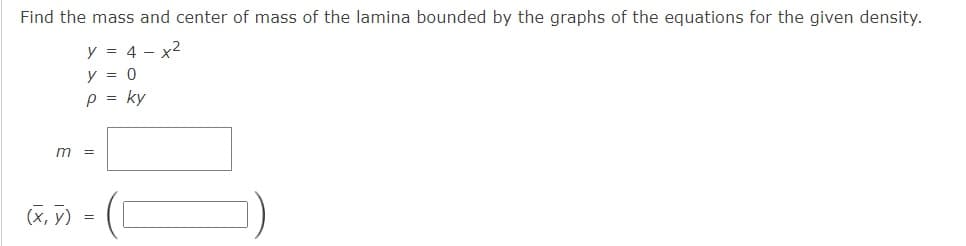 Find the mass and center of mass of the lamina bounded by the graphs of the equations for the given density.
y = 4 - x2
y = 0
p = ky
m =
(x, V)
