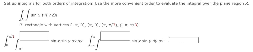 Set up integrals for both orders of integration. Use the more convenient order to evaluate the integral over the plane region R.
sin x sin y dA
R: rectangle with vertices (-n, 0), (1, 0), (1, T/3), (-T, T/3)
T/3
sin x sin y dx dy =
sin x sin y dy dx =
