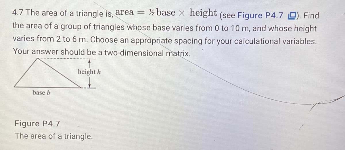 ½ base x height (see Figure P4.7 0). Find
4.7 The area of a triangle is, area =
the area of a group of triangles whose base varies from 0 to 10 m, and whose height
varies from 2 to 6 m. Choose an appropriate spacing for your calculational variables.
Your answer should be a two-dimensional matrix.
height h
base b
Figure P4.7
The area of a triangle.
