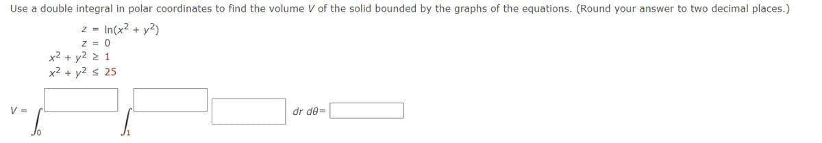 Use a double integral in polar coordinates to find the volume V of the solid bounded by the graphs of the equations. (Round your answer to two decimal places.)
z = In(x2 + y2)
z = 0
x2 + y2 > 1
x2 + y2 < 25
V =
dr de=
