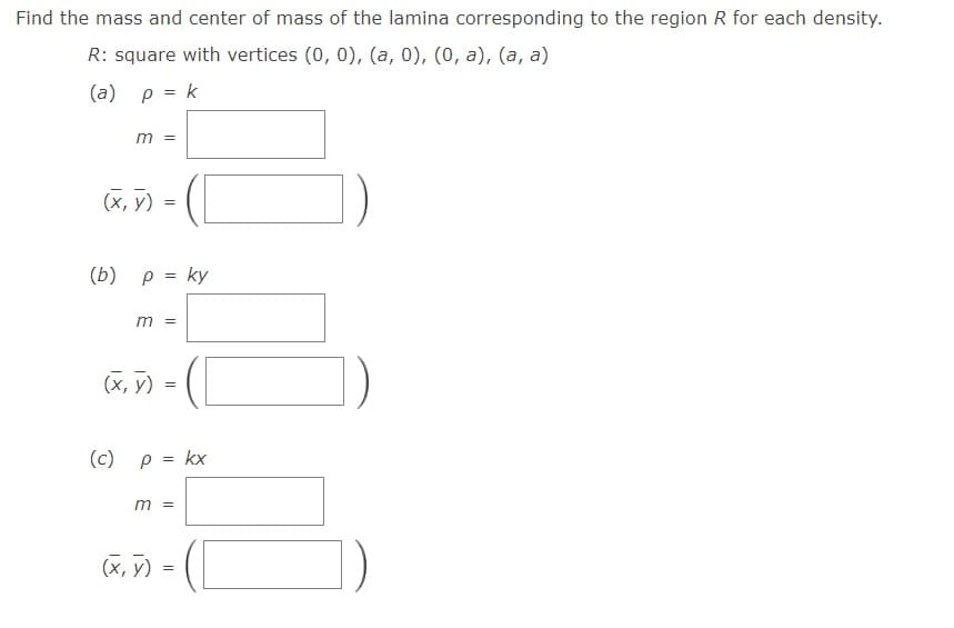 Find the mass and center of mass of the lamina corresponding to the region R for each density.
R: square with vertices (0, 0), (a, 0), (0, a), (a, a)
(a) p = k
m =
(х, у)
(b) p = ky
m =
(X, y)
( cC) ρ= kx
m =
(X, y) =
||
