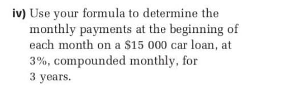 iv) Use your formula to determine the
monthly payments at the beginning of
each month on a $15 000 car loan, at
3%, compounded monthly, for
3 years.
