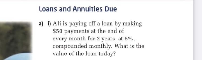 Loans and Annuities Due
a) i) Ali is paying off a loan by making
$50 payments at the end of
every month for 2 years, at 6%,
compounded monthly. What is the
value of the loan today?
