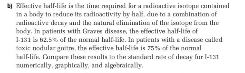 b) Effective half-life is the time required for a radioactive isotope contained
in a body to reduce its radioactivity by half, due to a combination of
radioactive decay and the natural elimination of the isotope from the
body. In patients with Graves disease, the effective half-life of
I-131 is 62.5% of the normal half-life. In patients with a disease called
toxic nodular goitre, the effective half-life is 75% of the normal
half-life. Compare these results to the standard rate of decay for I-131
numerically, graphically, and algebraically.
