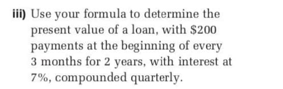 iii) Use your formula to determine the
present value of a loan, with $200
payments at the beginning of every
3 months for 2 years, with interest at
7%, compounded quarterly.
