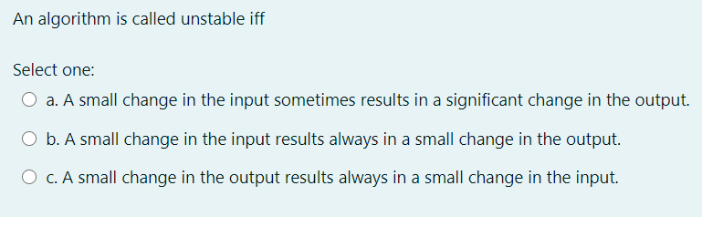 An algorithm is called unstable iff
Select one:
O a. A small change in the input sometimes results in a significant change in the output.
O b. A small change in the input results always in a small change in the output.
O C. A small change in the output results always in a small change in the input.
