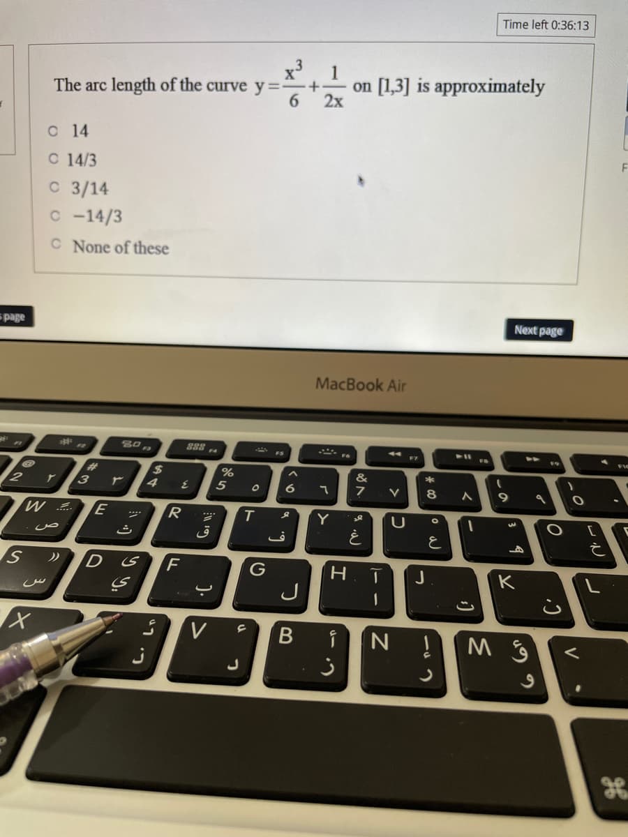 Time left 0:36:13
x'
1
on [1,3] is approximately
+-
The arc length of the curve y==
6.
2x
O 14
F
C 14/3
C 3/14
c -14/3
C None of these
Next page
spage
MacBook Air
80
F7
%23
%24
%
&
2
ア
5
8
W ..
R.
Y
レ
ق
D
G
K
J
V
B
V
-の
つ
>コ
く0
