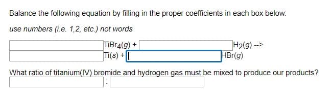 Balance the following equation by filling in the proper coefficients in each box below:
use numbers (i.e. 1,2, etc.) not words
TIBr4(g) +
Ti(s) +|
H2(g) -->
HBr(g)
What ratio of titanium(IV) bromide and hydrogen gas must be mixed to produce our products?
