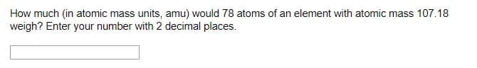 How much (in atomic mass units, amu) would 78 atoms of an element with atomic mass 107.18
weigh? Enter your number with 2 decimal places.
