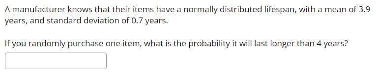 A manufacturer knows that their items have a normally distributed lifespan, with a mean of 3.9
years, and standard deviation of 0.7 years.
If you randomly purchase one item, what is the probability it will last longer than 4 years?
